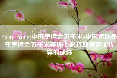 固原中国奥运会五千米-中国运动员在奥运会五千米赛场上必将取得更加优异的成绩