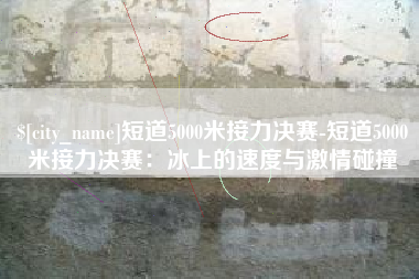 固原短道5000米接力决赛-短道5000米接力决赛：冰上的速度与激情碰撞