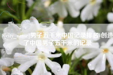 固原男子五千米中国记录排名-创造了中国男子五千米的记录
