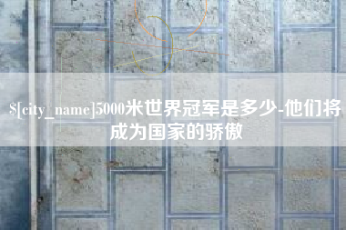 固原5000米世界冠军是多少-他们将成为国家的骄傲