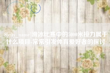固原滑冰比赛中的5000米接力属于什么项目-常常引发体育爱好者的探讨