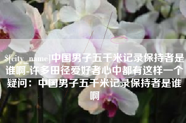 固原中国男子五千米记录保持者是谁啊-许多田径爱好者心中都有这样一个疑问：中国男子五千米记录保持者是谁啊