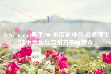 固原男子5000米历史排名-众多顶尖选手用速度与耐力书写传奇